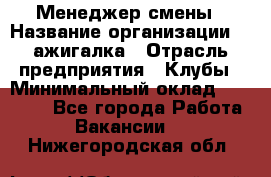 Менеджер смены › Название организации ­ Zажигалка › Отрасль предприятия ­ Клубы › Минимальный оклад ­ 30 000 - Все города Работа » Вакансии   . Нижегородская обл.